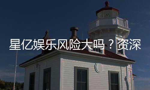 星亿娱乐风险大吗？资深玩家揭秘真实体验与防坑指南