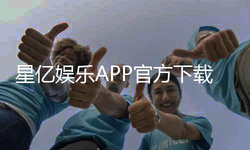 星亿娱乐APP官方下载通道：轻松获取畅玩正版游戏平台