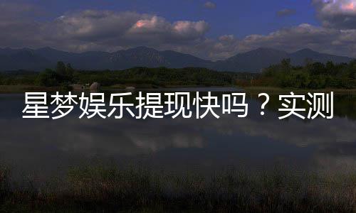 星梦娱乐提现快吗？实测到账速度与提现技巧分享