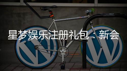 星梦娱乐注册礼包：新会员专享豪礼及领取攻略