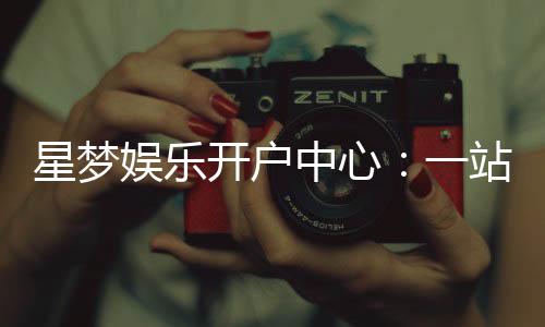 星梦娱乐开户中心：一站式注册指南与优惠活动详解