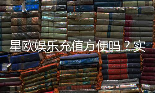 星欧娱乐充值方便吗？实测充值流程与到账速度解析