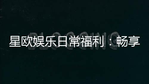 星欧娱乐日常福利：畅享每日惊喜与专属礼遇