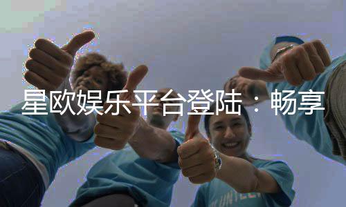 星欧娱乐平台登陆：畅享顶级游戏体验与安全投注指南
