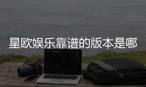 星欧娱乐靠谱的版本是哪一个？资深玩家揭秘最佳选择