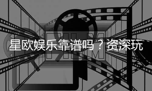 星欧娱乐靠谱吗？资深玩家实测体验与平台安全性解析