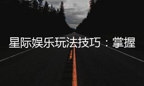 星际娱乐玩法技巧：掌握这些策略让你轻松赢遍星际战场