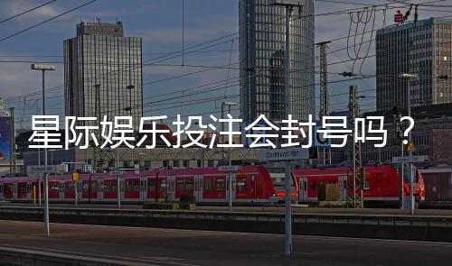 星际娱乐投注会封号吗？揭秘平台风控规则与防封技巧
