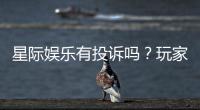 星际娱乐有投诉吗？玩家真实反馈与投诉处理解析
