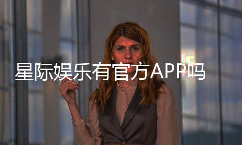 星际娱乐有官方APP吗？下载安装及使用指南