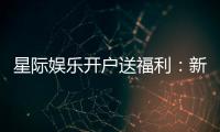 星际娱乐开户送福利：新会员专享豪礼与高额返水活动
