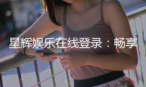 星辉娱乐在线登录：畅享顶级棋牌电游的豪华体验