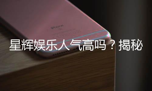 星辉娱乐人气高吗？揭秘其火爆原因与玩家真实评价
