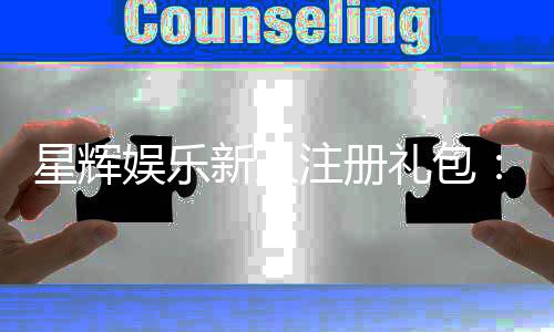 星辉娱乐新人注册礼包：首存豪礼与高返水等你拿