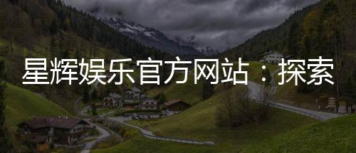 星辉娱乐官方网站：探索高品质在线娱乐体验与独家游戏推荐