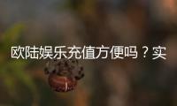 欧陆娱乐充值方便吗?实测多种充值方式体验分享