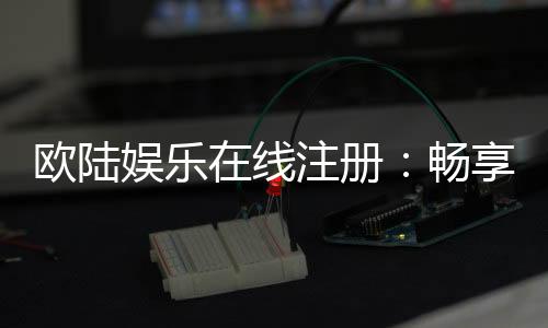 欧陆娱乐在线注册：畅享顶级棋牌与电子游艺的尊贵体验