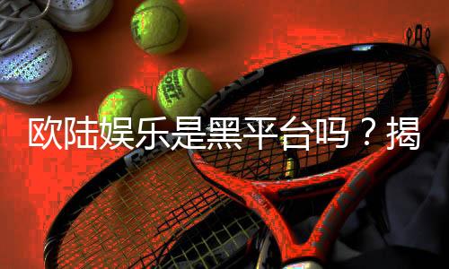欧陆娱乐是黑平台吗?揭秘其真实运营与玩家体验