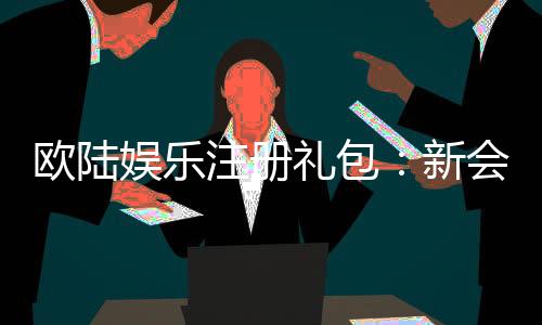欧陆娱乐注册礼包：新会员专享豪礼与首存优惠详解