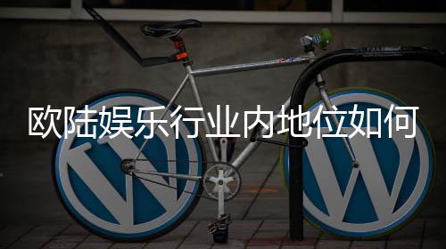 欧陆娱乐行业内地位如何?深度解析其市场影响力与玩家口碑