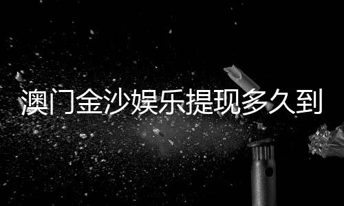 澳门金沙娱乐提现多久到账？到账时间及流程详解