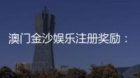 澳门金沙娱乐注册奖励：新会员豪礼与首存优惠详解