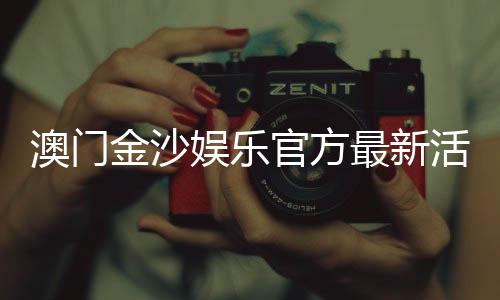 澳门金沙娱乐官方最新活动：独家优惠与豪华礼遇等你来享