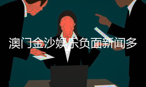 澳门金沙娱乐负面新闻多吗？深度解析其真实情况与玩家评价