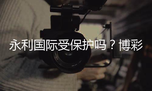 永利国际受保护吗？博彩安全有保障