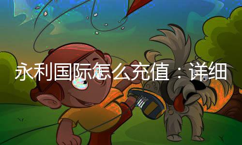 永利国际怎么充值:详细教程分享