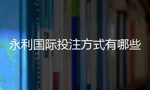 永利国际投注方式有哪些：尽享多样化的投注选择