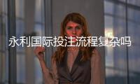 永利国际投注流程复杂吗：详细解析真实体验