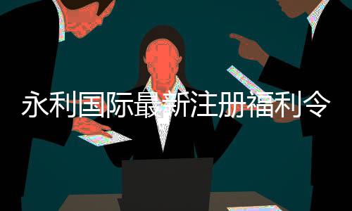 永利国际最新注册福利令人期待至极！