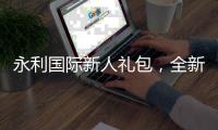 永利国际新人礼包，全新体验从这里开始！