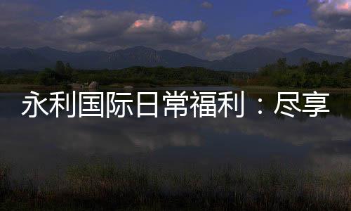 永利国际日常福利：尽享游戏乐趣