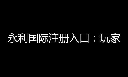 永利国际注册入口:玩家必备的在线娱乐平台
