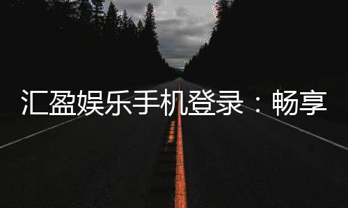 汇盈娱乐手机登录：畅享移动端棋牌电游的极致体验