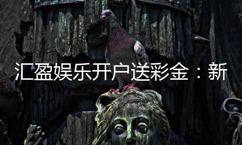 汇盈娱乐开户送彩金：新会员专享彩金礼包及开户攻略