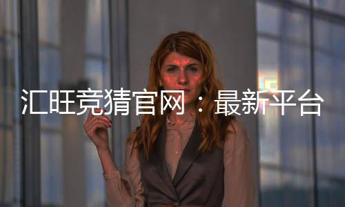 汇旺竞猜官网：最新平台更新与玩法优化指南