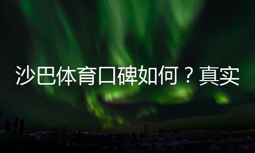 沙巴体育口碑如何？真实用户评价、平台安全性与提现体验全面解析