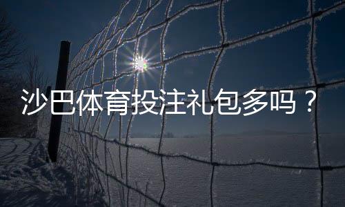 沙巴体育投注礼包多吗?礼包种类、优惠力度与领取攻略一文看懂