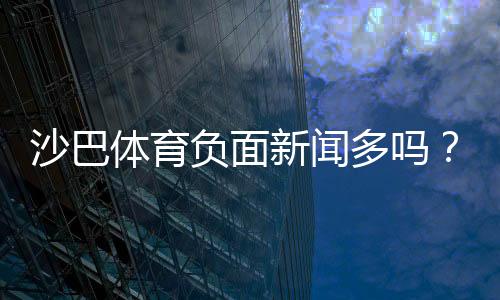 沙巴体育负面新闻多吗？真实投诉、案例与用户口碑全方位解析