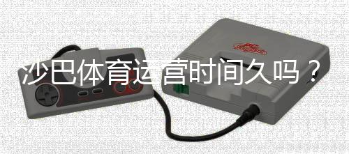 沙巴体育运营时间久吗？运营历史、信誉与安全性全解析