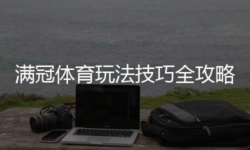 满冠体育玩法技巧全攻略：新手入门、投注技巧与实战策略