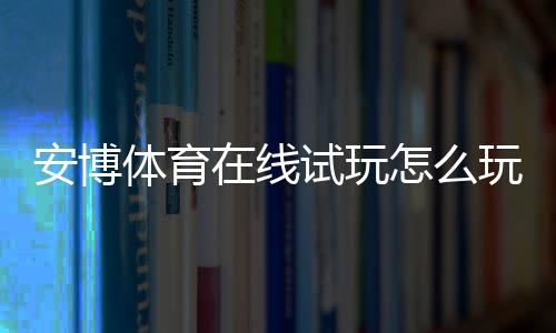 安博体育在线试玩怎么玩？新手快速上手流程、实操技巧与注意事项