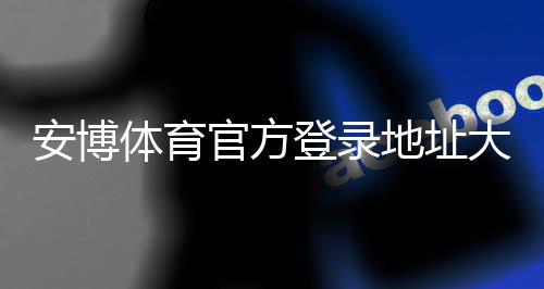 安博体育官方登录地址大全：最新官方入口、登录步骤与安全防骗指南