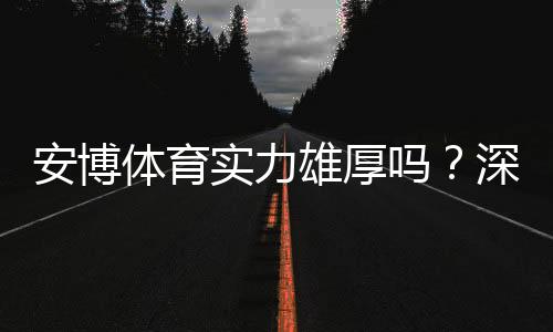 安博体育实力雄厚吗?深度评测:平台资质、技术实力与用户口碑全面解析