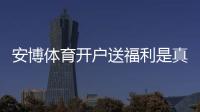 安博体育开户送福利是真的吗？新手领取攻略、优惠规则与注意事项