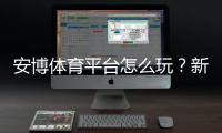 安博体育平台怎么玩？新手注册、充值、玩法与安全全攻略