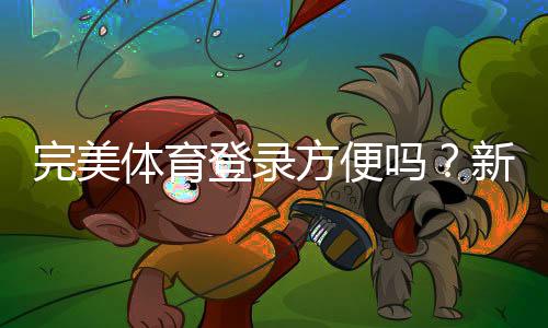 完美体育登录方便吗？新手快速登录步骤、常见问题与安全提示